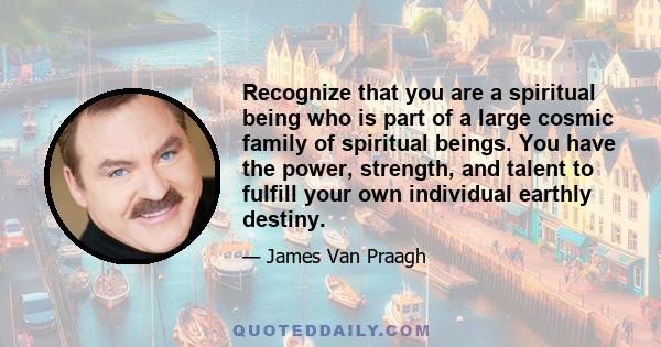 Recognize that you are a spiritual being who is part of a large cosmic family of spiritual beings. You have the power, strength, and talent to fulfill your own individual earthly destiny.