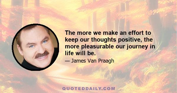 The more we make an effort to keep our thoughts positive, the more pleasurable our journey in life will be.