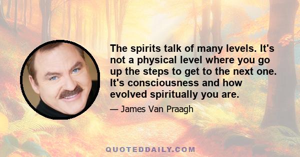 The spirits talk of many levels. It's not a physical level where you go up the steps to get to the next one. It's consciousness and how evolved spiritually you are.