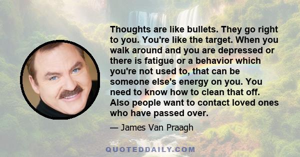 Thoughts are like bullets. They go right to you. You're like the target. When you walk around and you are depressed or there is fatigue or a behavior which you're not used to, that can be someone else's energy on you.