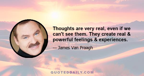 Thoughts are very real, even if we can't see them. They create real & powerful feelings & experiences.