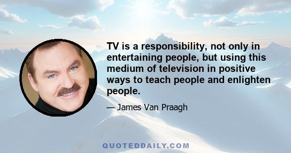 TV is a responsibility, not only in entertaining people, but using this medium of television in positive ways to teach people and enlighten people.