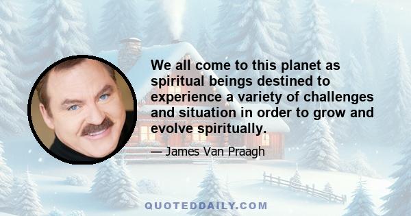 We all come to this planet as spiritual beings destined to experience a variety of challenges and situation in order to grow and evolve spiritually.