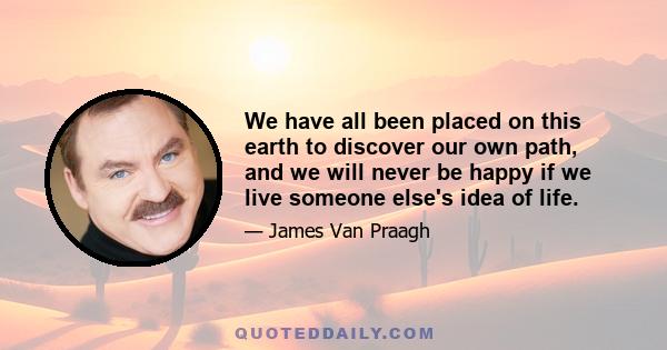 We have all been placed on this earth to discover our own path, and we will never be happy if we live someone else's idea of life.