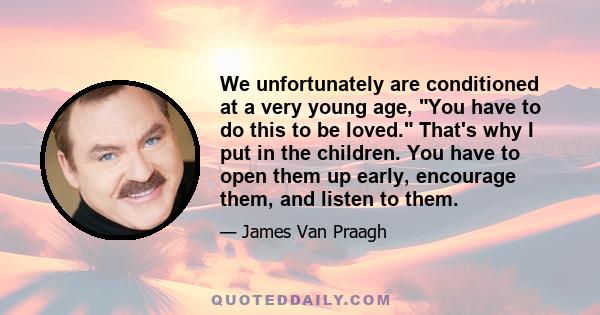 We unfortunately are conditioned at a very young age, You have to do this to be loved. That's why I put in the children. You have to open them up early, encourage them, and listen to them.