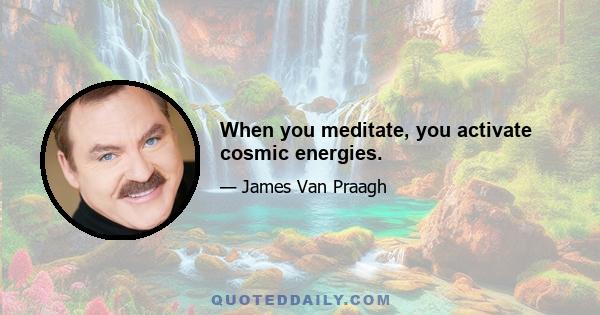 When you meditate, you activate cosmic energies.