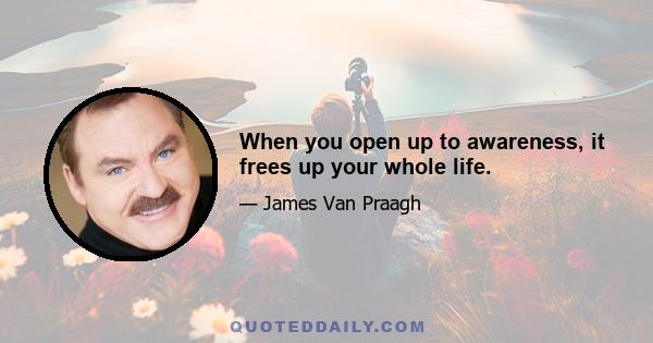 When you open up to awareness, it frees up your whole life.