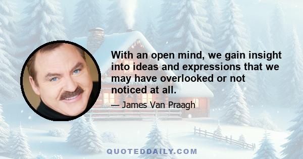 With an open mind, we gain insight into ideas and expressions that we may have overlooked or not noticed at all.