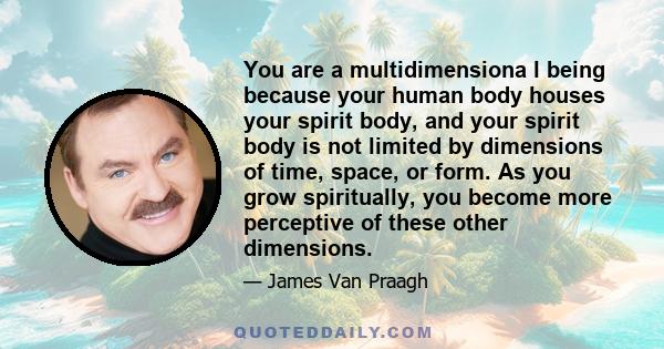 You are a multidimensiona l being because your human body houses your spirit body, and your spirit body is not limited by dimensions of time, space, or form. As you grow spiritually, you become more perceptive of these