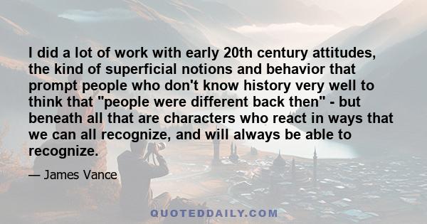 I did a lot of work with early 20th century attitudes, the kind of superficial notions and behavior that prompt people who don't know history very well to think that people were different back then - but beneath all