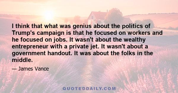 I think that what was genius about the politics of Trump's campaign is that he focused on workers and he focused on jobs. It wasn't about the wealthy entrepreneur with a private jet. It wasn't about a government