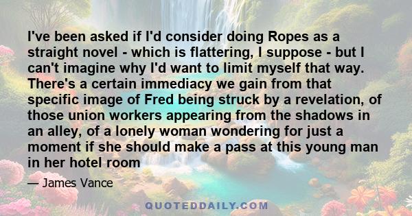 I've been asked if I'd consider doing Ropes as a straight novel - which is flattering, I suppose - but I can't imagine why I'd want to limit myself that way. There's a certain immediacy we gain from that specific image