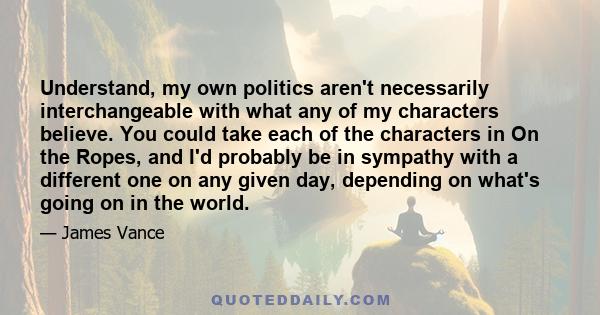 Understand, my own politics aren't necessarily interchangeable with what any of my characters believe. You could take each of the characters in On the Ropes, and I'd probably be in sympathy with a different one on any