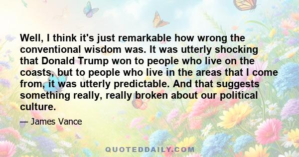 Well, I think it's just remarkable how wrong the conventional wisdom was. It was utterly shocking that Donald Trump won to people who live on the coasts, but to people who live in the areas that I come from, it was