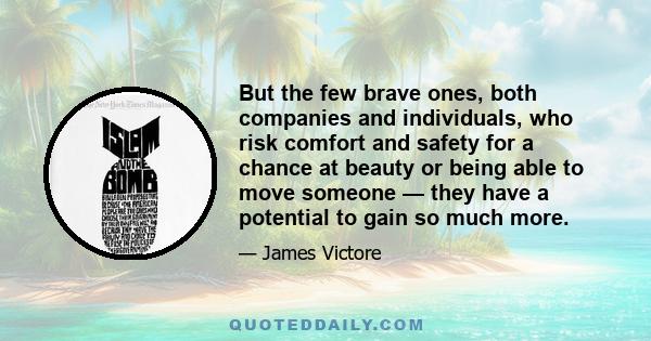 But the few brave ones, both companies and individuals, who risk comfort and safety for a chance at beauty or being able to move someone — they have a potential to gain so much more.