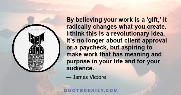 By believing your work is a 'gift,' it radically changes what you create. I think this is a revolutionary idea. It's no longer about client approval or a paycheck, but aspiring to make work that has meaning and purpose