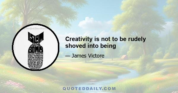 Creativity is not to be rudely shoved into being