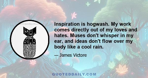 Inspiration is hogwash. My work comes directly out of my loves and hates. Muses don't whisper in my ear, and ideas don't flow over my body like a cool rain.