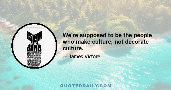 We're supposed to be the people who make culture, not decorate culture.