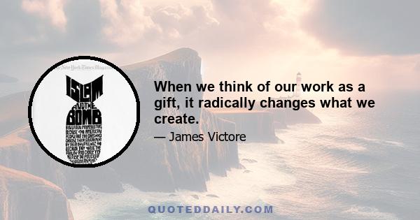 When we think of our work as a gift, it radically changes what we create.