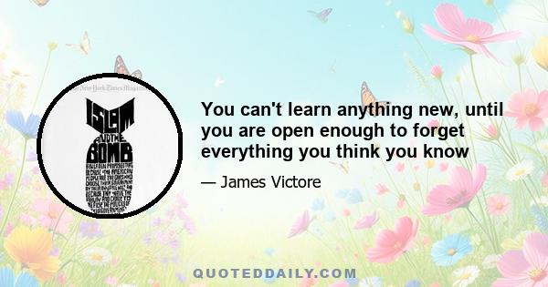 You can't learn anything new, until you are open enough to forget everything you think you know