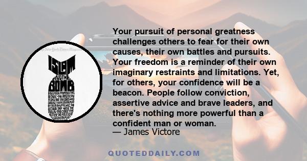 Your pursuit of personal greatness challenges others to fear for their own causes, their own battles and pursuits. Your freedom is a reminder of their own imaginary restraints and limitations. Yet, for others, your