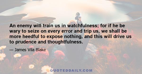 An enemy will train us in watchfulness; for if he be wary to seize on every error and trip us, we shall be more heedful to expose nothing, and this will drive us to prudence and thoughtfulness.