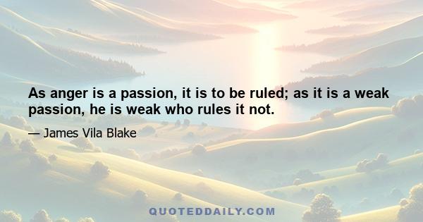 As anger is a passion, it is to be ruled; as it is a weak passion, he is weak who rules it not.