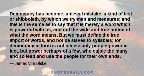 Democracy has become, unless I mistake, a kind of test or shibboleth, by which we try men and measures; and this is the same as to say that it is merely a word which is powerful with us, and not the wide and true notion 