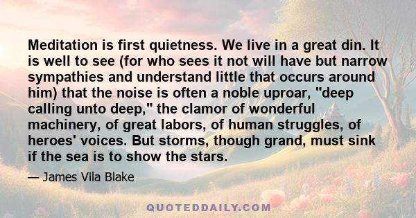 Meditation is first quietness. We live in a great din. It is well to see (for who sees it not will have but narrow sympathies and understand little that occurs around him) that the noise is often a noble uproar, deep