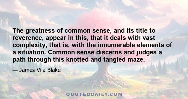 The greatness of common sense, and its title to reverence, appear in this, that it deals with vast complexity, that is, with the innumerable elements of a situation. Common sense discerns and judges a path through this