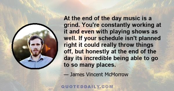 At the end of the day music is a grind. You're constantly working at it and even with playing shows as well. If your schedule isn't planned right it could really throw things off, but honestly at the end of the day its