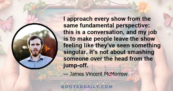 I approach every show from the same fundamental perspective: this is a conversation, and my job is to make people leave the show feeling like they've seen something singular. It's not about smashing someone over the