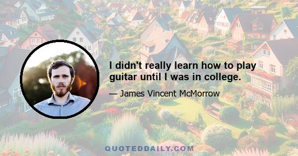 I didn't really learn how to play guitar until I was in college.