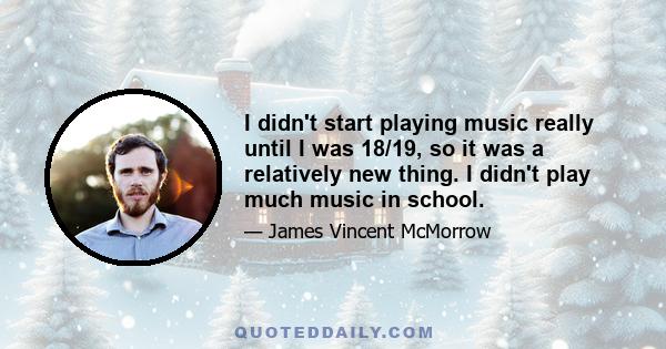 I didn't start playing music really until I was 18/19, so it was a relatively new thing. I didn't play much music in school.