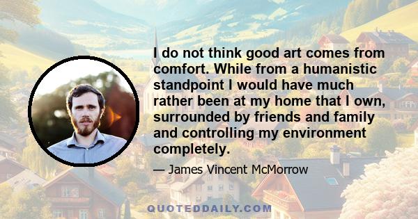 I do not think good art comes from comfort. While from a humanistic standpoint I would have much rather been at my home that I own, surrounded by friends and family and controlling my environment completely.