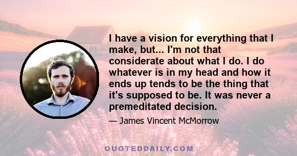 I have a vision for everything that I make, but... I'm not that considerate about what I do. I do whatever is in my head and how it ends up tends to be the thing that it's supposed to be. It was never a premeditated