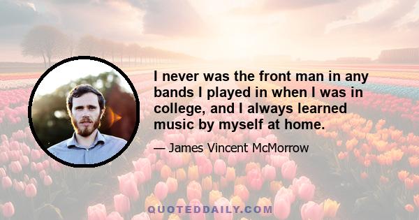 I never was the front man in any bands I played in when I was in college, and I always learned music by myself at home.