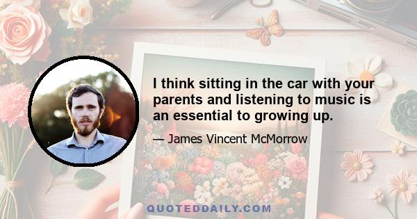 I think sitting in the car with your parents and listening to music is an essential to growing up.