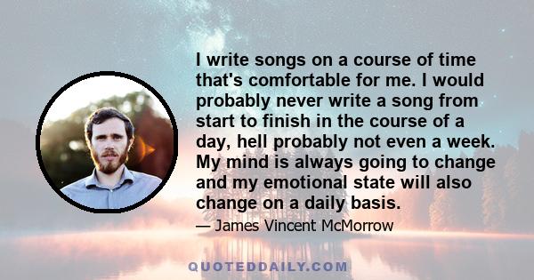 I write songs on a course of time that's comfortable for me. I would probably never write a song from start to finish in the course of a day, hell probably not even a week. My mind is always going to change and my