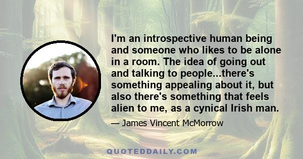 I'm an introspective human being and someone who likes to be alone in a room. The idea of going out and talking to people...there's something appealing about it, but also there's something that feels alien to me, as a