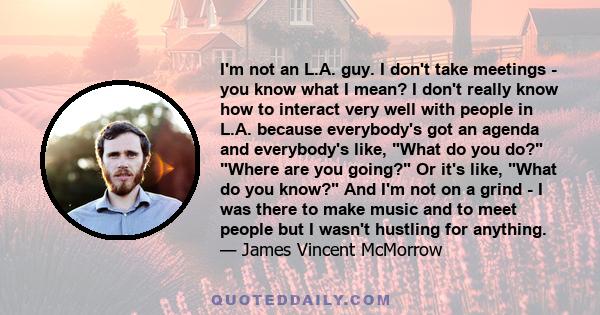 I'm not an L.A. guy. I don't take meetings - you know what I mean? I don't really know how to interact very well with people in L.A. because everybody's got an agenda and everybody's like, What do you do? Where are you