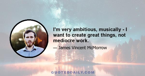 I'm very ambitious, musically - I want to create great things, not mediocre work.