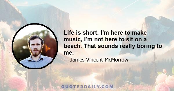 Life is short. I'm here to make music, I'm not here to sit on a beach. That sounds really boring to me.