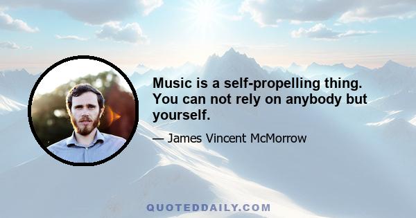 Music is a self-propelling thing. You can not rely on anybody but yourself.