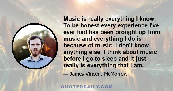 Music is really everything I know. To be honest every experience I've ever had has been brought up from music and everything I do is because of music. I don't know anything else, I think about music before I go to sleep 