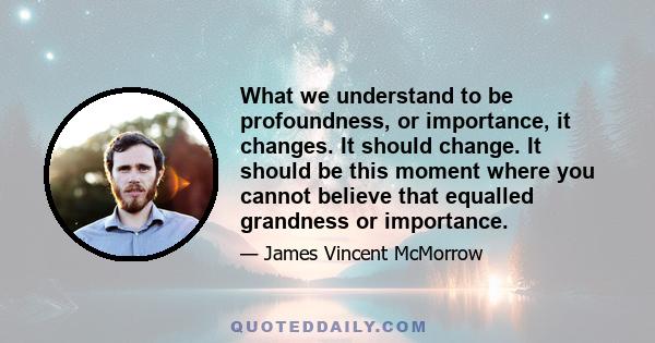 What we understand to be profoundness, or importance, it changes. It should change. It should be this moment where you cannot believe that equalled grandness or importance.