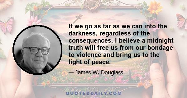 If we go as far as we can into the darkness, regardless of the consequences, I believe a midnight truth will free us from our bondage to violence and bring us to the light of peace.