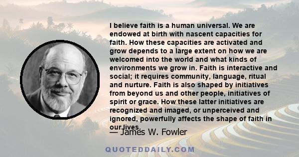 I believe faith is a human universal. We are endowed at birth with nascent capacities for faith. How these capacities are activated and grow depends to a large extent on how we are welcomed into the world and what kinds 