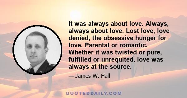 It was always about love. Always, always about love. Lost love, love denied, the obsessive hunger for love. Parental or romantic. Whether it was twisted or pure, fulfilled or unrequited, love was always at the source.